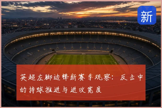 英超左脚边锋新赛季观察：反击中的持球推进与进攻宽度